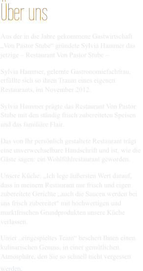 Über uns Aus der in die Jahre gekommene Gastwirtschaft  „Von Pastor Stube“ gründete Sylvia Hammer das  jetzige – Restaurant Von Pastor Stube – Sylvia Hammer, gelernte Gastronomiefachfrau,  erfüllte sich so ihren Traum eines eigenen  Restaurants, im November 2012. Sylvia Hammer prägte das Restaurant Von Pastor  Stube mit den ständig frisch zubereiteten Speisen  und das familiäre Flair. Das von Ihr persönlich gestaltete Restaurant trägt  eine unverwechselbare Handschrift und ist, wie die  Gäste sagen: ein Wohlfühlrestaurant geworden.   Unsere Küche: „Ich lege äußersten Wert darauf,  dass in meinem Restaurant nur frisch und eigen  zubereitete Gerichte „auch die Saucen werden bei  uns frisch zubereitet“ mit hochwertigen und  marktfrischen Grundprodukten unsere Küche  verlassen. Unser „eingespieltes Team“ beschert Ihnen einen  kulinarischen Genuss, in einer gemütlichen  Atmosphäre, den Sie so schnell nicht vergessen  werden.